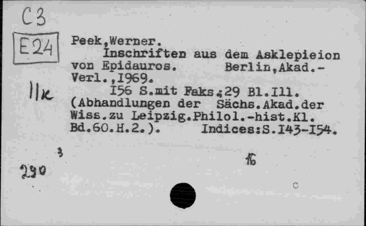 ﻿Peek,Werner.
Inschriften aus dem Asklepieion von Epidauros. Berlin,Akad.-Verl.,1969.
156 S.mit Paks429 Bl.Ill. (Abhandlungen der Sachs.Akad.der Wiss.zu Leipzig.Philol.-hist.Kl. Bd.60.H.2.).	Indices:S.145-154.
250
«